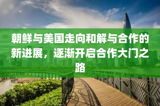朝鲜与美国走向和解与合作的新进展，逐渐开启合作大门之路