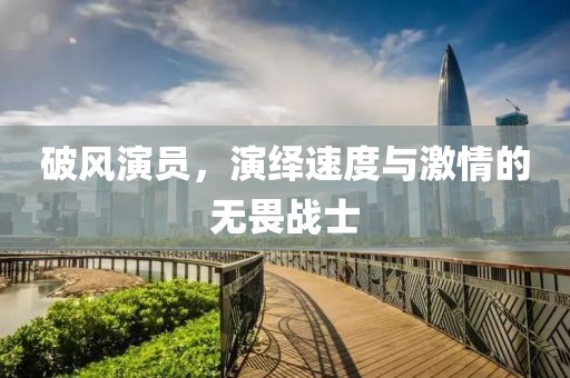 破风演员，演绎速度与激情的无畏战士