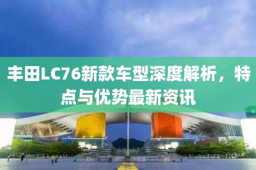 丰田LC76新款车型深度解析，特点与优势最新资讯