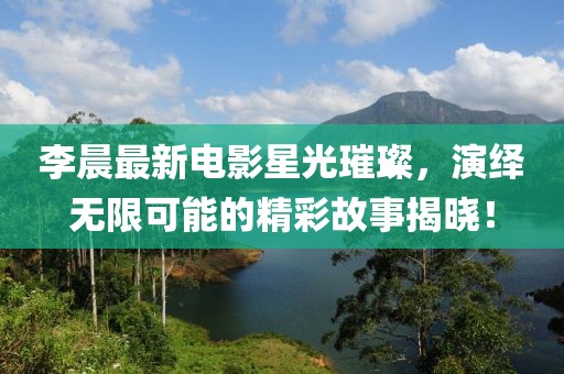 李晨最新电影星光璀璨，演绎无限可能的精彩故事揭晓！