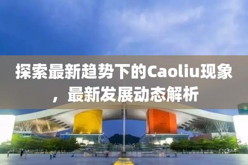 探索最新趋势下的Caoliu现象，最新发展动态解析