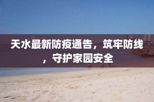 天水最新防疫通告，筑牢防线，守护家园安全