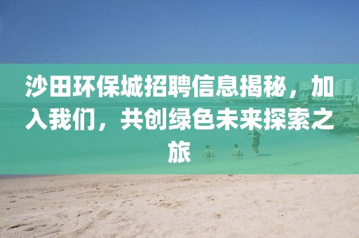 沙田环保城招聘信息揭秘，加入我们，共创绿色未来探索之旅