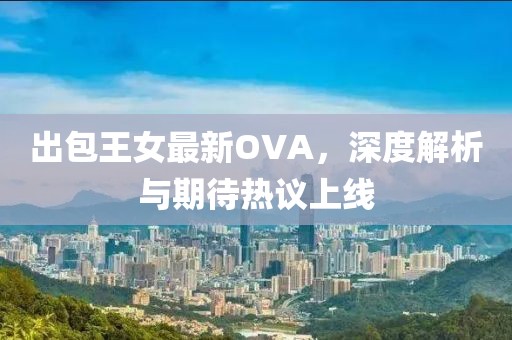 出包王女最新OVA，深度解析与期待热议上线
