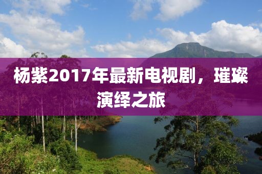 杨紫2017年最新电视剧，璀璨演绎之旅