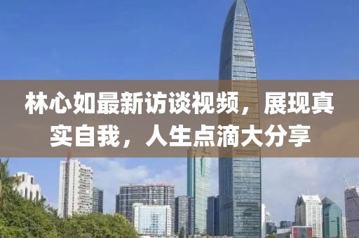 林心如最新访谈视频，展现真实自我，人生点滴大分享