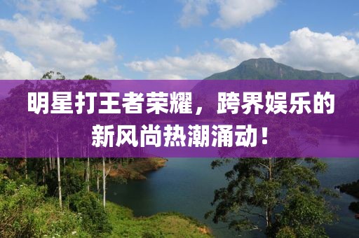 明星打王者荣耀，跨界娱乐的新风尚热潮涌动！