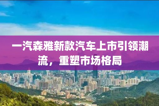 一汽森雅新款汽车上市引领潮流，重塑市场格局