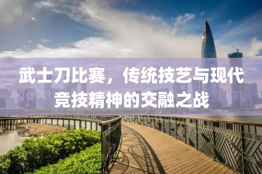 武士刀比赛，传统技艺与现代竞技精神的交融之战