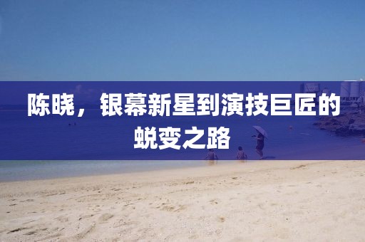 陈晓，银幕新星到演技巨匠的蜕变之路