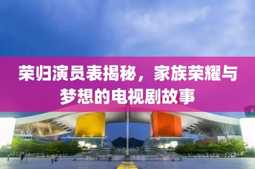 荣归演员表揭秘，家族荣耀与梦想的电视剧故事