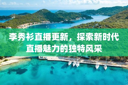 李秀衫直播更新，探索新时代直播魅力的独特风采