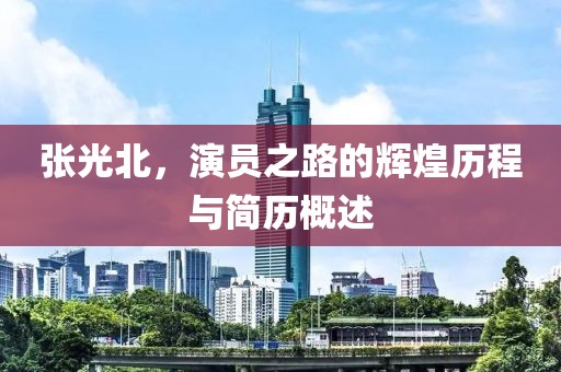 张光北，演员之路的辉煌历程与简历概述