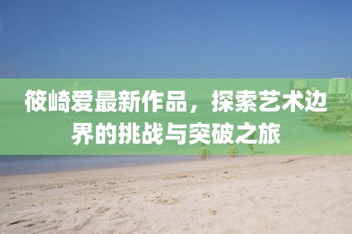 筱崎爱最新作品，探索艺术边界的挑战与突破之旅