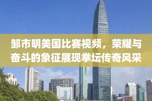 邹市明美国比赛视频，荣耀与奋斗的象征展现拳坛传奇风采
