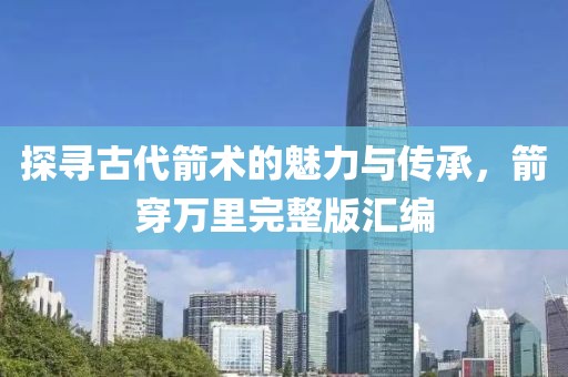 探寻古代箭术的魅力与传承，箭穿万里完整版汇编
