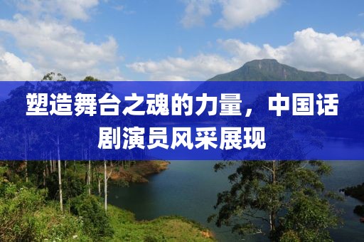 塑造舞台之魂的力量，中国话剧演员风采展现