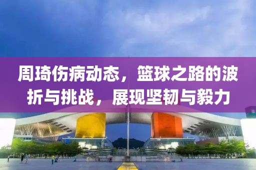 周琦伤病动态，篮球之路的波折与挑战，展现坚韧与毅力