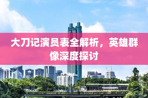 大刀记演员表全解析，英雄群像深度探讨