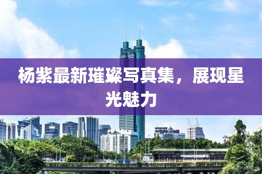 杨紫最新璀璨写真集，展现星光魅力