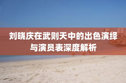 刘晓庆在武则天中的出色演绎与演员表深度解析