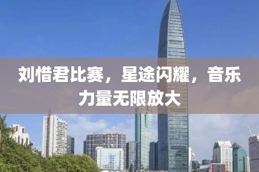 刘惜君比赛，星途闪耀，音乐力量无限放大