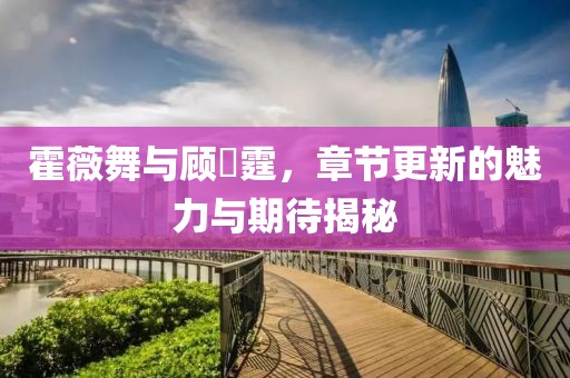 霍薇舞与顾暠霆，章节更新的魅力与期待揭秘