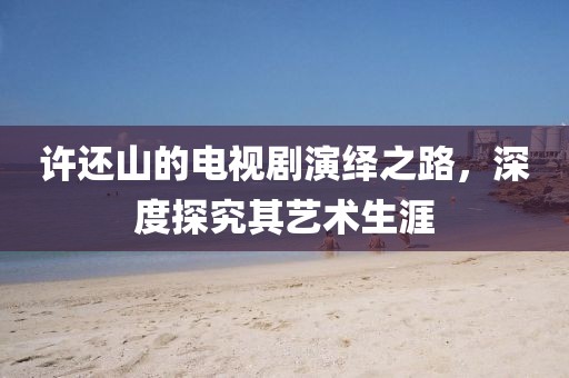 许还山的电视剧演绎之路，深度探究其艺术生涯