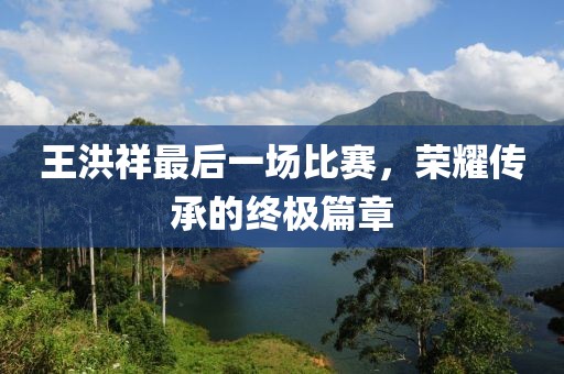 王洪祥最后一场比赛，荣耀传承的终极篇章