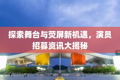 探索舞台与荧屏新机遇，演员招募资讯大揭秘