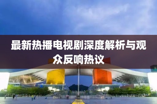 最新热播电视剧深度解析与观众反响热议