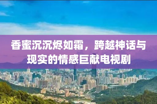 香蜜沉沉烬如霜，跨越神话与现实的情感巨献电视剧