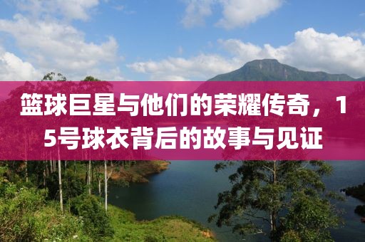 篮球巨星与他们的荣耀传奇，15号球衣背后的故事与见证