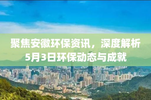 聚焦安徽环保资讯，深度解析5月3日环保动态与成就