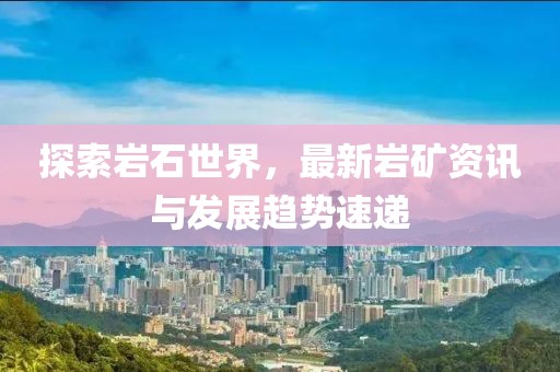 探索岩石世界，最新岩矿资讯与发展趋势速递