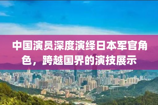 中国演员深度演绎日本军官角色，跨越国界的演技展示