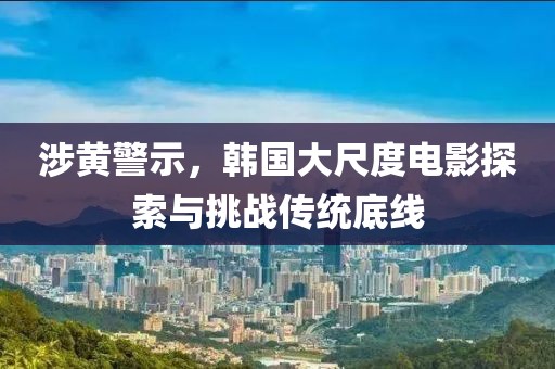 涉黄警示，韩国大尺度电影探索与挑战传统底线