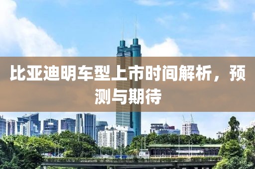 比亚迪明车型上市时间解析，预测与期待