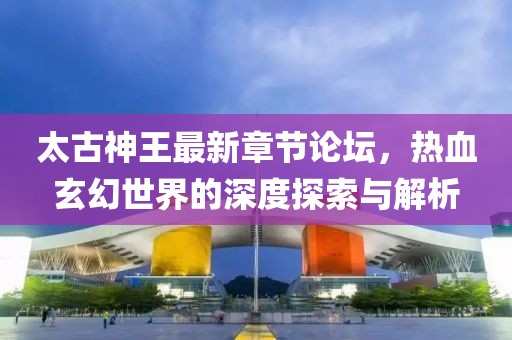 太古神王最新章节论坛，热血玄幻世界的深度探索与解析