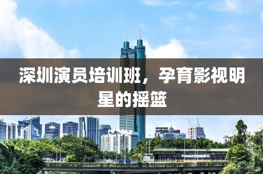 深圳演员培训班，孕育影视明星的摇篮