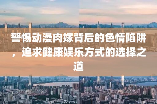 警惕动漫肉嫁背后的色情陷阱，追求健康娱乐方式的选择之道