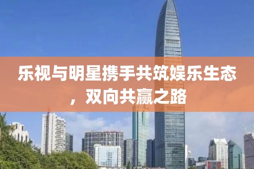 乐视与明星携手共筑娱乐生态，双向共赢之路