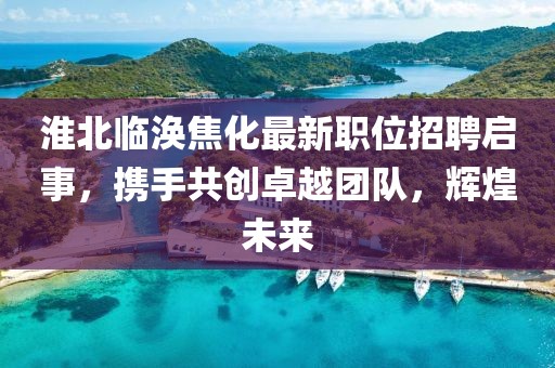 淮北临涣焦化最新职位招聘启事，携手共创卓越团队，辉煌未来