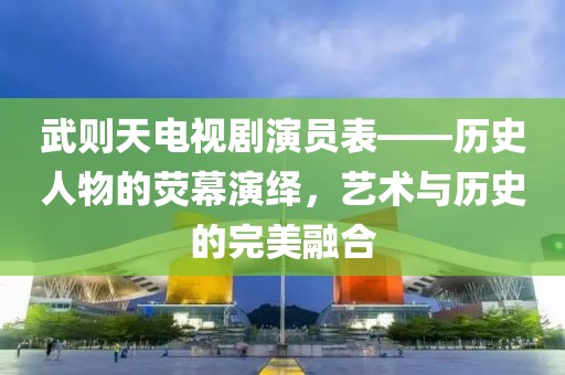 武则天电视剧演员表——历史人物的荧幕演绎，艺术与历史的完美融合