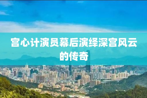 宫心计演员幕后演绎深宫风云的传奇
