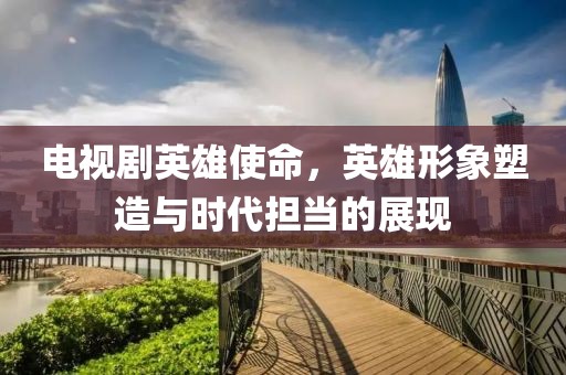 电视剧英雄使命，英雄形象塑造与时代担当的展现