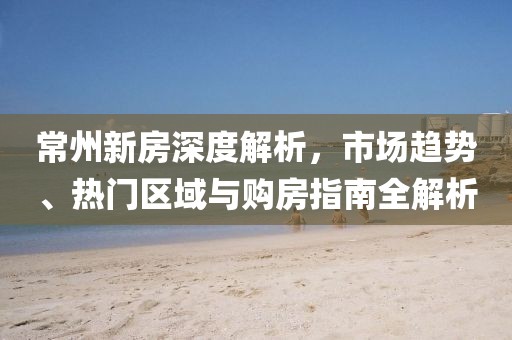 常州新房深度解析，市场趋势、热门区域与购房指南全解析