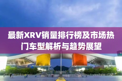 最新XRV销量排行榜及市场热门车型解析与趋势展望
