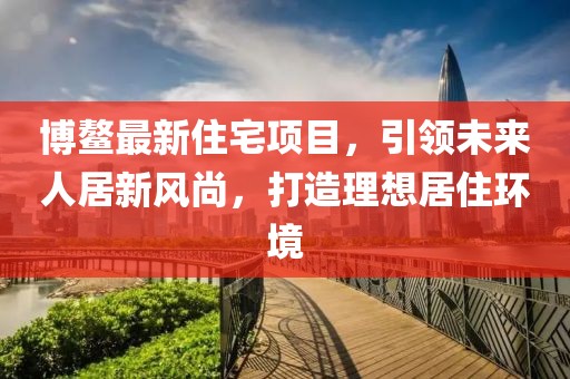 博鳌最新住宅项目，引领未来人居新风尚，打造理想居住环境