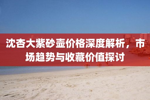 沈杏大紫砂壶价格深度解析，市场趋势与收藏价值探讨